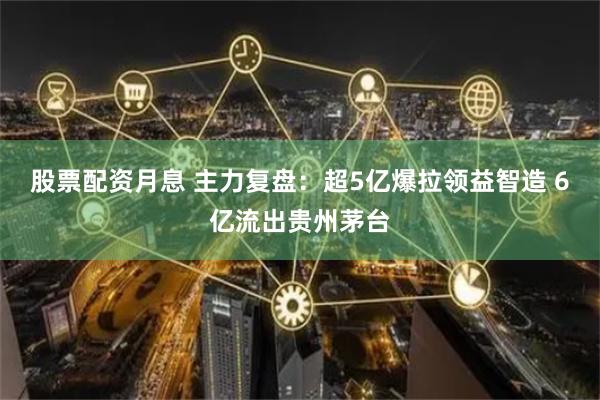 股票配资月息 主力复盘：超5亿爆拉领益智造 6亿流出贵州茅台