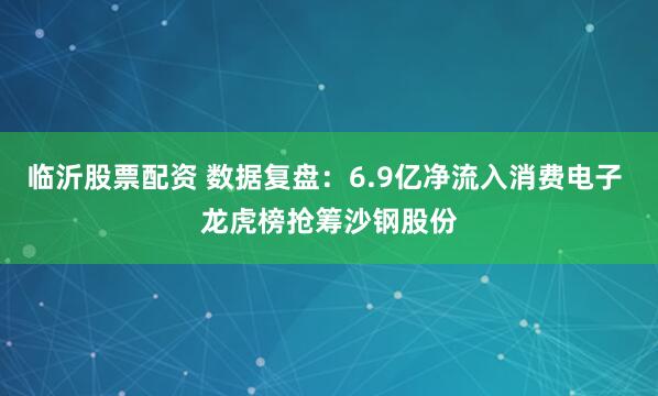 临沂股票配资 数据复盘：6.9亿净流入消费电子 龙虎榜抢筹沙钢股份