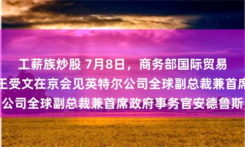 工薪族炒股 7月8日，商务部国际贸易谈判代表兼副部长王受文在京会见英特尔公司全球副总裁兼首席政府事务官安德鲁斯