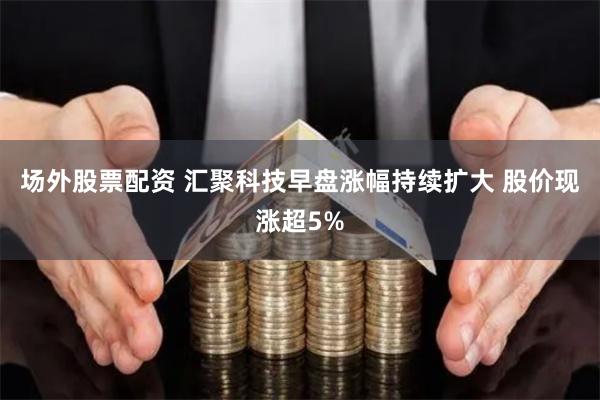 场外股票配资 汇聚科技早盘涨幅持续扩大 股价现涨超5%