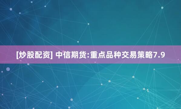 [炒股配资] 中信期货:重点品种交易策略7.9