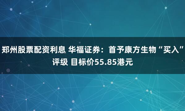 郑州股票配资利息 华福证券：首予康方生物“买入”评级 目标价55.85港元