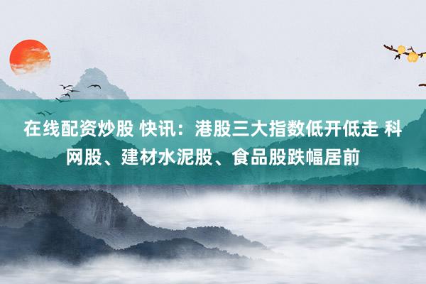 在线配资炒股 快讯：港股三大指数低开低走 科网股、建材水泥股、食品股跌幅居前
