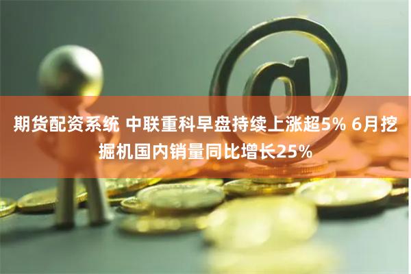 期货配资系统 中联重科早盘持续上涨超5% 6月挖掘机国内销量同比增长25%