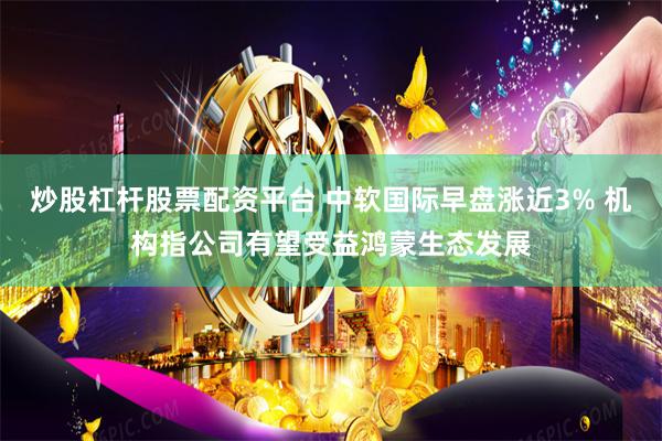 炒股杠杆股票配资平台 中软国际早盘涨近3% 机构指公司有望受益鸿蒙生态发展