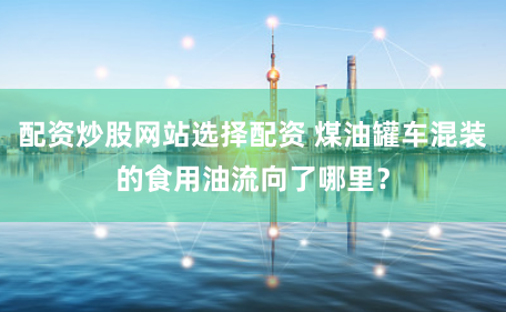 配资炒股网站选择配资 煤油罐车混装的食用油流向了哪里？