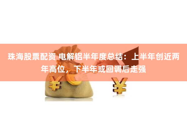 珠海股票配资 电解铝半年度总结：上半年创近两年高位，下半年或回调后走强