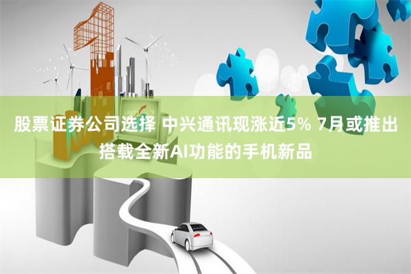 股票证券公司选择 中兴通讯现涨近5% 7月或推出搭载全新AI功能的手机新品