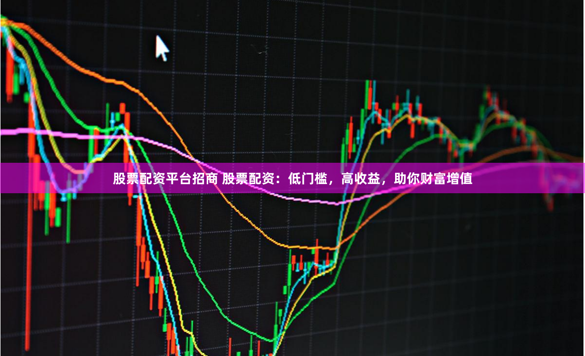 股票配资平台招商 股票配资：低门槛，高收益，助你财富增值