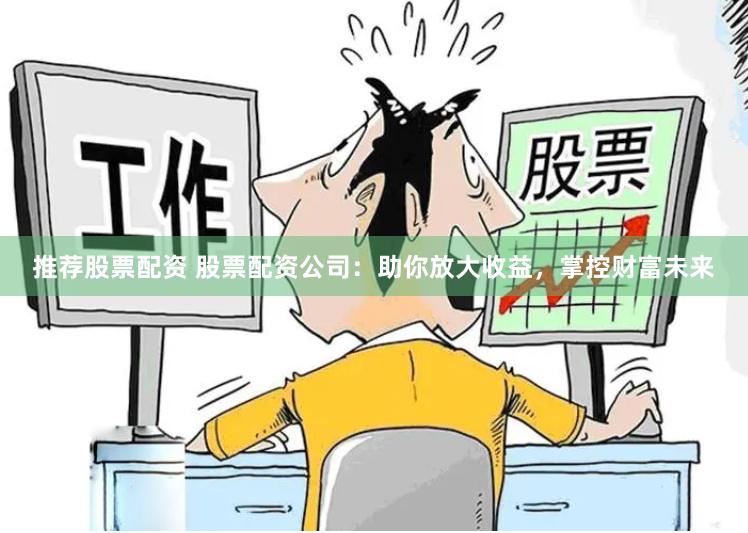 推荐股票配资 股票配资公司：助你放大收益，掌控财富未来