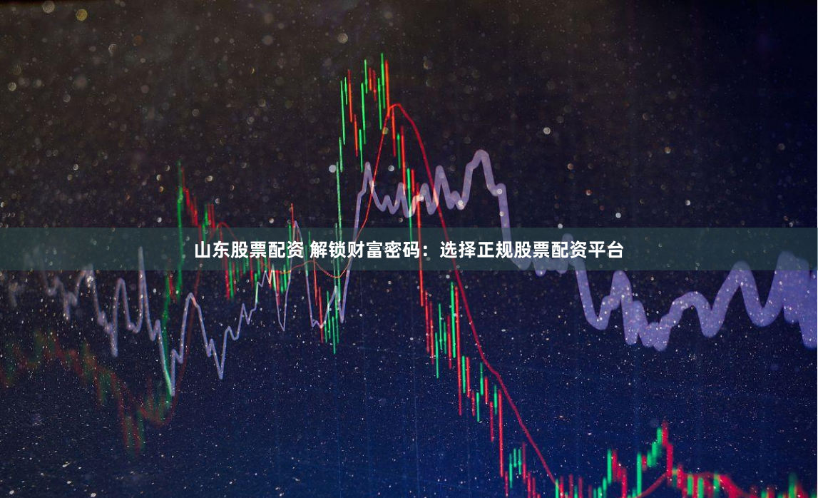 山东股票配资 解锁财富密码：选择正规股票配资平台