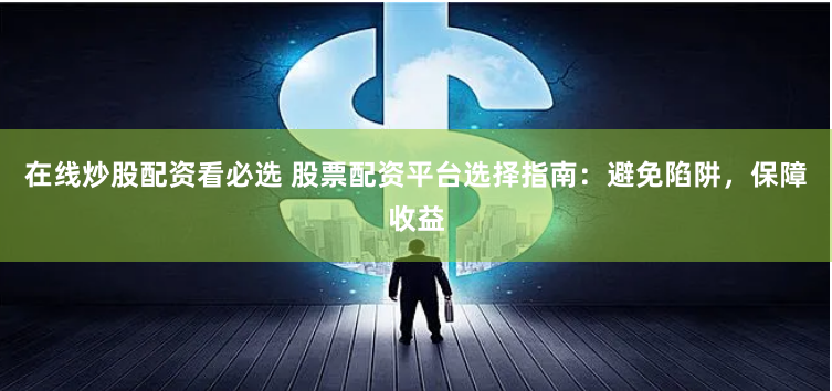 在线炒股配资看必选 股票配资平台选择指南：避免陷阱，保障收益