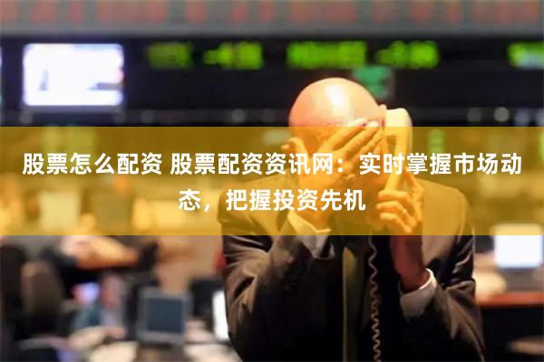 股票怎么配资 股票配资资讯网：实时掌握市场动态，把握投资先机