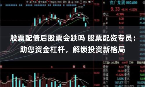 股票配债后股票会跌吗 股票配资专员：助您资金杠杆，解锁投资新格局