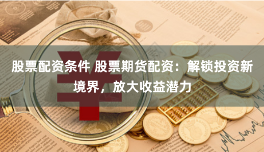 股票配资条件 股票期货配资：解锁投资新境界，放大收益潜力